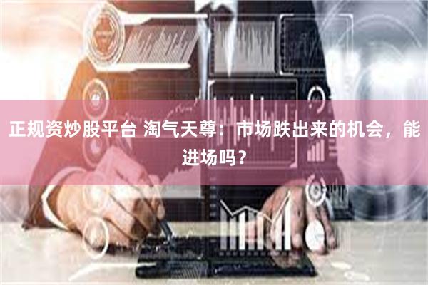 正规资炒股平台 淘气天尊：市场跌出来的机会，能进场吗？