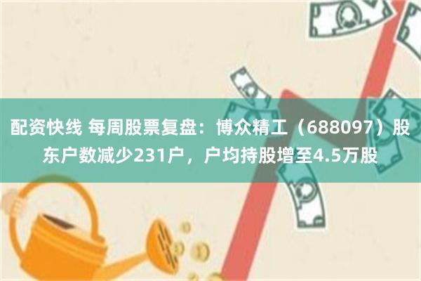 配资快线 每周股票复盘：博众精工（688097）股东户数减少231户，户均持股增至4.5万股
