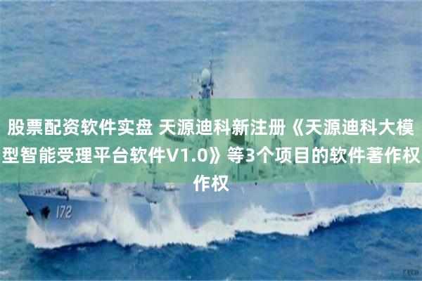 股票配资软件实盘 天源迪科新注册《天源迪科大模型智能受理平台软件V1.0》等3个项目的软件著作权