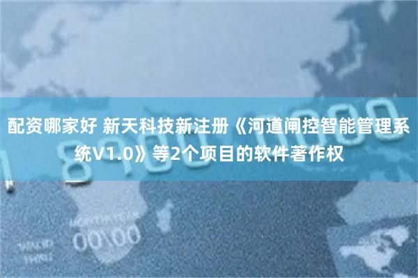 配资哪家好 新天科技新注册《河道闸控智能管理系统V1.0》等2个项目的软件著作权