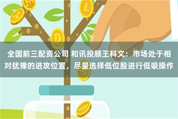 全国前三配资公司 和讯投顾王科文:市场处于相对犹豫的进攻位置,尽量选择低位股进行低吸操作