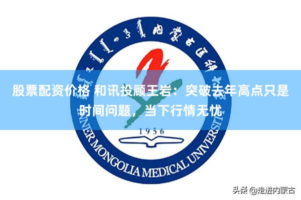 股票配资价格 和讯投顾王岩：突破去年高点只是时间问题，当下行情无忧