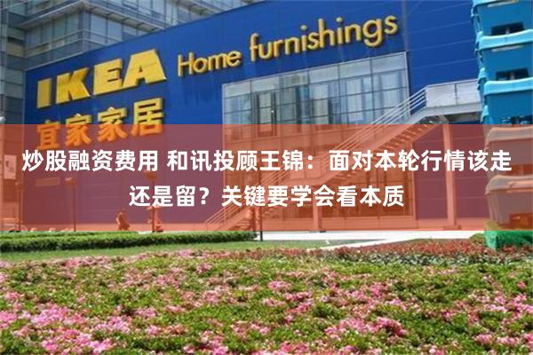 炒股融资费用 和讯投顾王锦：面对本轮行情该走还是留？关键要学会看本质