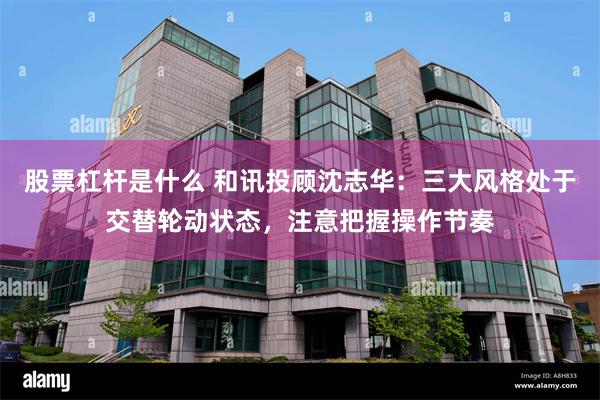 股票杠杆是什么 和讯投顾沈志华：三大风格处于交替轮动状态，注意把握操作节奏
