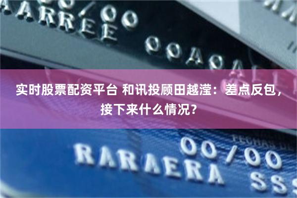 实时股票配资平台 和讯投顾田越滢：差点反包，接下来什么情况？