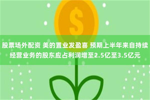 股票场外配资 美的置业发盈喜 预期上半年来自持续经营业务的股东应占利润增至2.5亿至3.5亿元