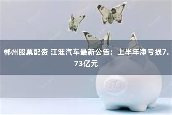 郴州股票配资 江淮汽车最新公告：上半年净亏损7.73亿元