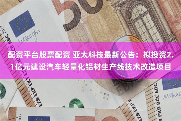 配资平台股票配资 亚太科技最新公告：拟投资2.1亿元建设汽车轻量化铝材生产线技术改造项目