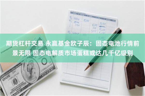 期货杠杆交易 永赢基金欧子辰：固态电池行情前景无限 固态电解质市场蛋糕或达几千亿级别