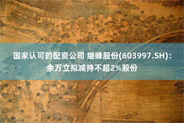 国家认可的配资公司 继峰股份(603997.SH)：余万立拟减持不超2%股份