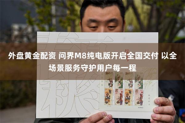 外盘黄金配资 问界M8纯电版开启全国交付 以全场景服务守护用户每一程