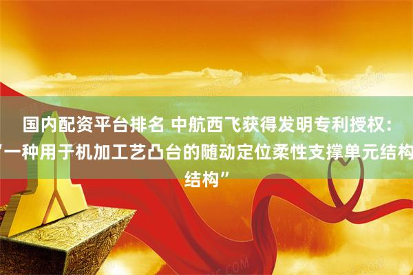 国内配资平台排名 中航西飞获得发明专利授权：“一种用于机加工艺凸台的随动定位柔性支撑单元结构”