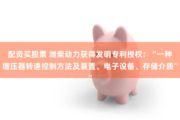 配资买股票 潍柴动力获得发明专利授权：“一种增压器转速控制方法及装置、电子设备、存储介质”