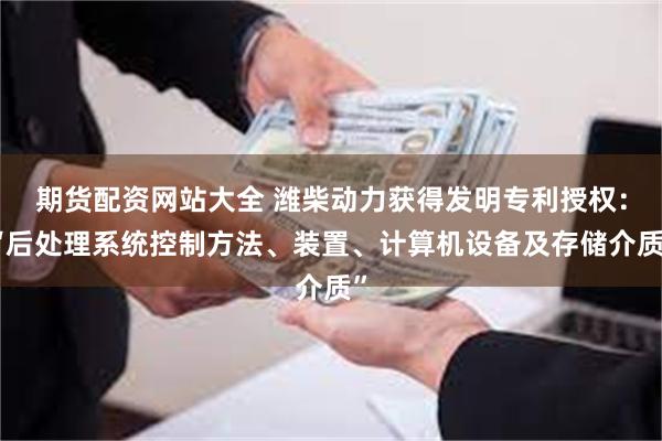 期货配资网站大全 潍柴动力获得发明专利授权：“后处理系统控制方法、装置、计算机设备及存储介质”