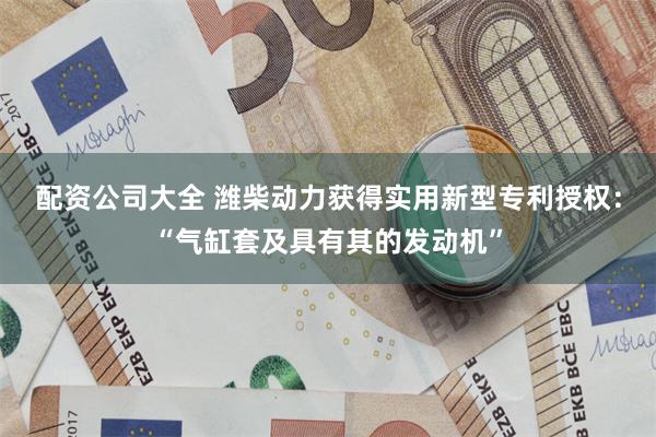 配资公司大全 潍柴动力获得实用新型专利授权：“气缸套及具有其的发动机”