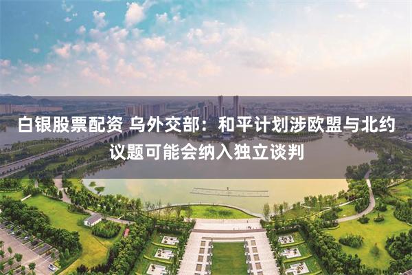 白银股票配资 乌外交部：和平计划涉欧盟与北约议题可能会纳入独立谈判
