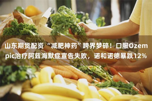 山东期货配资 “减肥神药”跨界梦碎！口服Ozempic治疗阿兹海默症宣告失败，诺和诺德暴跌12%