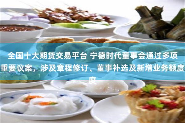 全国十大期货交易平台 宁德时代董事会通过多项重要议案，涉及章程修订、董事补选及新增业务额度
