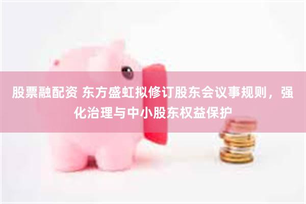 股票融配资 东方盛虹拟修订股东会议事规则，强化治理与中小股东权益保护
