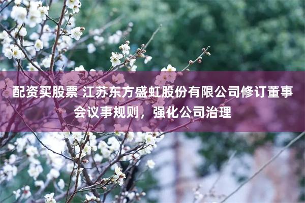 配资买股票 江苏东方盛虹股份有限公司修订董事会议事规则，强化公司治理