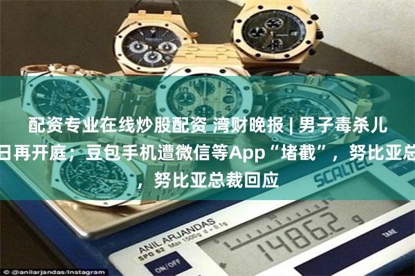 配资专业在线炒股配资 湾财晚报 | 男子毒杀儿女案明日再开庭；豆包手机遭微信等App“堵截”，努比亚总裁回应