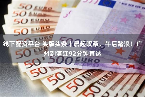 线下配资平台 头版头条｜晨起叹茶，午后踏浪！广州到湛江92分钟直达