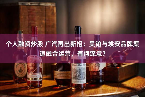 个人融资炒股 广汽再出新招：昊铂与埃安品牌渠道融合运营，有何深意？