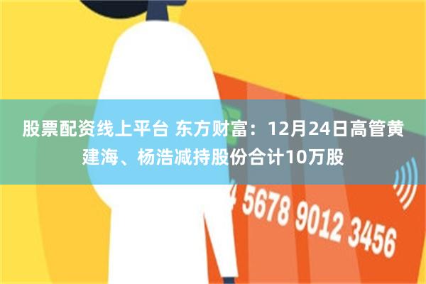 股票配资线上平台 东方财富:12月24日高管黄建海、杨浩减持股份合计10万股