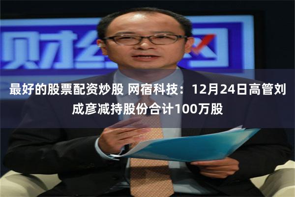 最好的股票配资炒股 网宿科技:12月24日高管刘成彦减持股份合计100万股