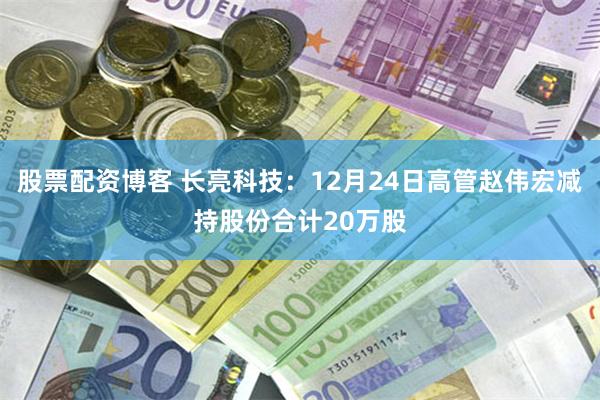 股票配资博客 长亮科技：12月24日高管赵伟宏减持股份合计20万股