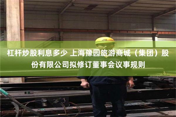 杠杆炒股利息多少 上海豫园旅游商城（集团）股份有限公司拟修订董事会议事规则