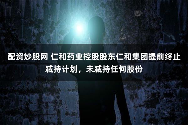 配资炒股网 仁和药业控股股东仁和集团提前终止减持计划，未减持任何股份