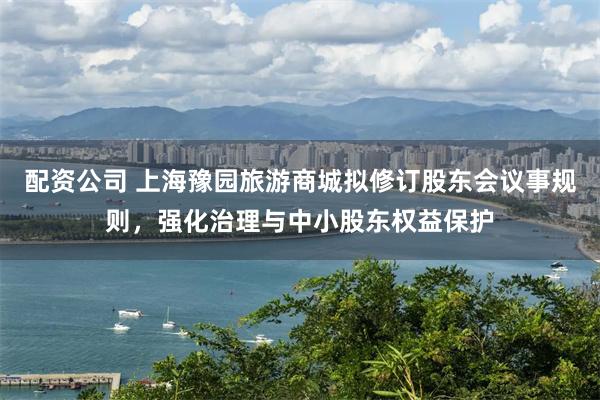 配资公司 上海豫园旅游商城拟修订股东会议事规则，强化治理与中小股东权益保护