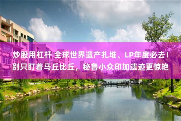 炒股用杠杆 全球世界遗产扎堆、LP年度必去！别只盯着马丘比丘，秘鲁小众印加遗迹更惊艳