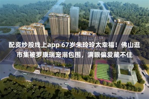配资炒股线上app 67岁朱玲玲太幸福!佛山逛市集被罗康瑞宠溺包围,满眼偏爱藏不住