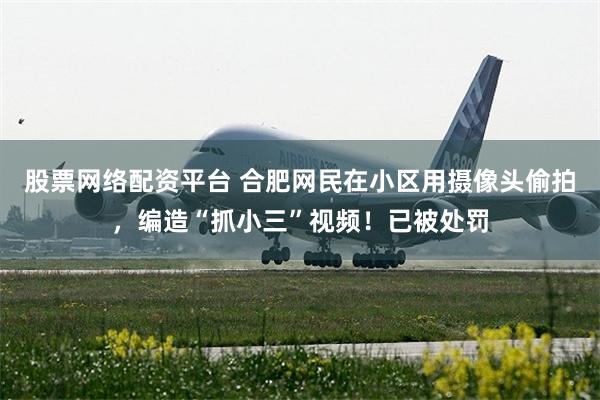 股票网络配资平台 合肥网民在小区用摄像头偷拍,编造“抓小三”视频!已被处罚