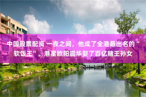 中国股票配资 一夜之间，他成了全港最出名的“软饭王”。港星欧阳震华娶了百亿赌王孙女