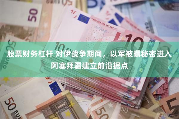 股票财务杠杆 对伊战争期间,以军被曝秘密进入阿塞拜疆建立前沿据点