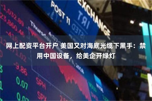 网上配资平台开户 美国又对海底光缆下黑手：禁用中国设备，给美企开绿灯