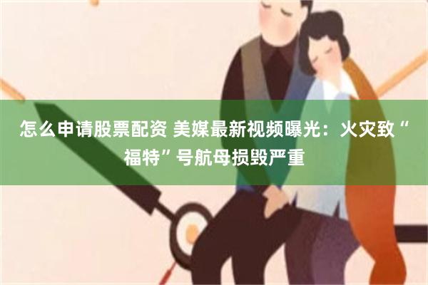 怎么申请股票配资 美媒最新视频曝光:火灾致“福特”号航母损毁严重