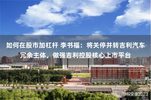 如何在股市加杠杆 李书福：将关停并转吉利汽车冗余主体，做强吉利控股核心上市平台
