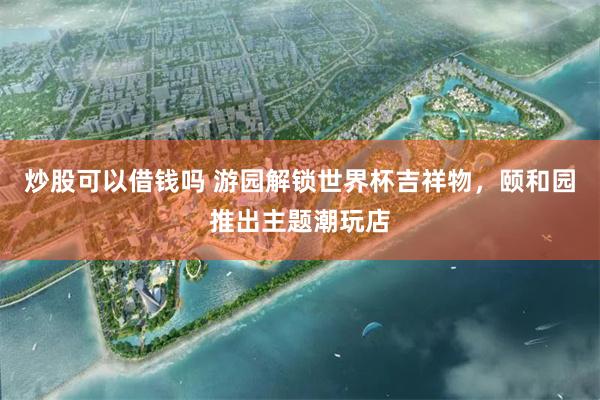 炒股可以借钱吗 游园解锁世界杯吉祥物，颐和园推出主题潮玩店