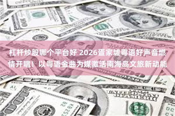 杠杆炒股哪个平台好 2026疍家墟粤语好声音燃情开唱！以粤语金曲为媒激活南海岛文旅新动能