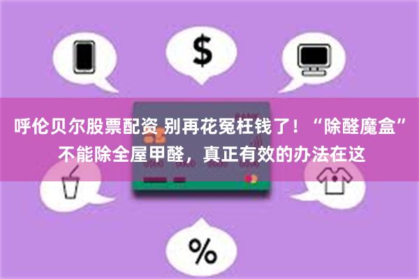 呼伦贝尔股票配资 别再花冤枉钱了！“除醛魔盒” 不能除全屋甲醛，真正有效的办法在这