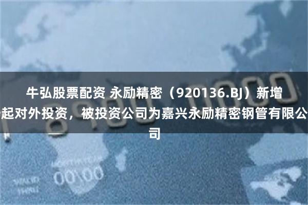 牛弘股票配资 永励精密（920136.BJ）新增一起对外投资，被投资公司为嘉兴永励精密钢管有限公司