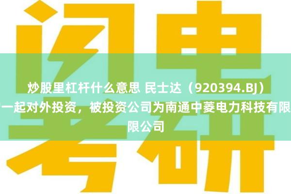 炒股里杠杆什么意思 民士达（920394.BJ）新增一起对外投资，被投资公司为南通中菱电力科技有限公司