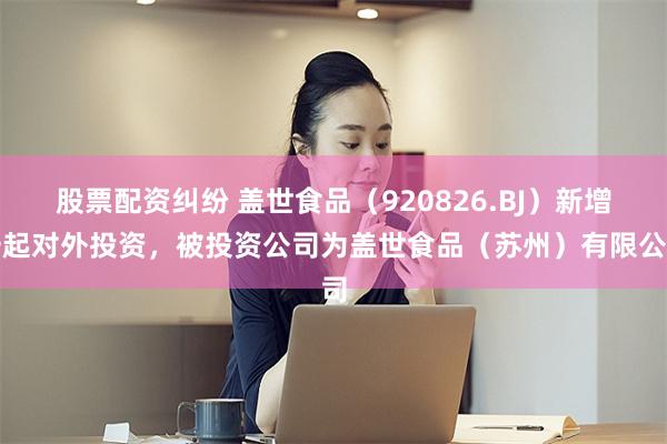 股票配资纠纷 盖世食品（920826.BJ）新增一起对外投资，被投资公司为盖世食品（苏州）有限公司