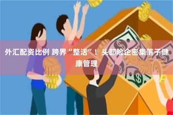 外汇配资比例 跨界“整活”！头部险企密集落子健康管理