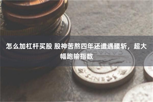 怎么加杠杆买股 股神苦熬四年还遭遇腰斩,超大幅跑输指数