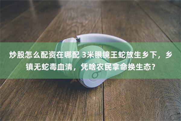 炒股怎么配资在哪配 3米眼镜王蛇放生乡下，乡镇无蛇毒血清，凭啥农民拿命换生态？